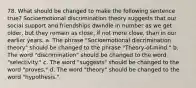 78. What should be changed to make the following sentence true? Socioemotional discrimination theory suggests that our social support and friendships dwindle in number as we get older, but they remain as close, if not more close, than in our earlier years. a. The phrase "Socioemotional discrimination theory" should be changed to the phrase "Theory-of-mind." b. The word "discrimination" should be changed to the word "selectivity." c. The word "suggests" should be changed to the word "proves." d. The word "theory" should be changed to the word "hypothesis."