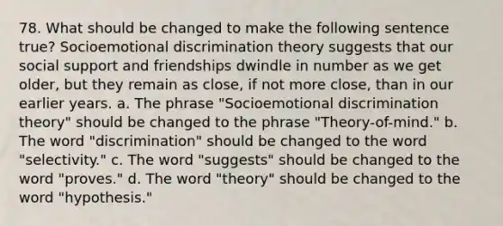 78. What should be changed to make the following sentence true? Socioemotional discrimination theory suggests that our social support and friendships dwindle in number as we get older, but they remain as close, if not more close, than in our earlier years. a. The phrase "Socioemotional discrimination theory" should be changed to the phrase "Theory-of-mind." b. The word "discrimination" should be changed to the word "selectivity." c. The word "suggests" should be changed to the word "proves." d. The word "theory" should be changed to the word "hypothesis."