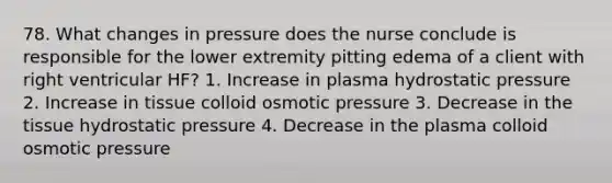 78. What changes in pressure does the nurse conclude is responsible for the lower extremity pitting edema of a client with right ventricular HF? 1. Increase in plasma hydrostatic pressure 2. Increase in tissue colloid osmotic pressure 3. Decrease in the tissue hydrostatic pressure 4. Decrease in the plasma colloid osmotic pressure