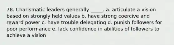 78. Charismatic leaders generally _____. a. articulate a vision based on strongly held values b. have strong coercive and reward power c. have trouble delegating d. punish followers for poor performance e. lack confidence in abilities of followers to achieve a vision