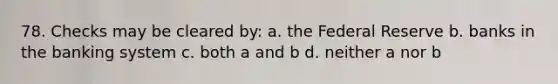 78. Checks may be cleared by: a. the Federal Reserve b. banks in the banking system c. both a and b d. neither a nor b