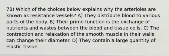 78) Which of the choices below explains why the arterioles are known as resistance vessels? A) They distribute blood to various parts of the body. B) Their prime function is the exchange of nutrients and wastes between the blood and tissue cells. C) The contraction and relaxation of the smooth muscle in their walls can change their diameter. D) They contain a large quantity of elastic tissue.