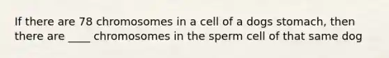 If there are 78 chromosomes in a cell of a dogs stomach, then there are ____ chromosomes in the sperm cell of that same dog