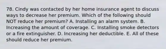 78. Cindy was contacted by her home insurance agent to discuss ways to decrease her premium. Which of the following should NOT reduce her premium? A. Installing an alarm system. B. Increasing the amount of coverage. C. Installing smoke detectors or a fire extinguisher. D. Increasing her deductible. E. All of these should reduce her premium.