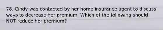 78. Cindy was contacted by her home insurance agent to discuss ways to decrease her premium. Which of the following should NOT reduce her premium?