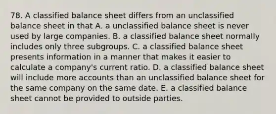 78. A classified balance sheet differs from an unclassified balance sheet in that A. a unclassified balance sheet is never used by large companies. B. a classified balance sheet normally includes only three subgroups. C. a classified balance sheet presents information in a manner that makes it easier to calculate a company's current ratio. D. a classified balance sheet will include more accounts than an unclassified balance sheet for the same company on the same date. E. a classified balance sheet cannot be provided to outside parties.