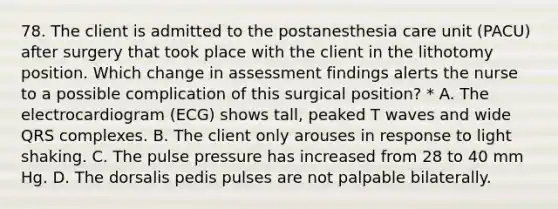 78. The client is admitted to the postanesthesia care unit (PACU) after surgery that took place with the client in the lithotomy position. Which change in assessment findings alerts the nurse to a possible complication of this surgical position? * A. The electrocardiogram (ECG) shows tall, peaked T waves and wide QRS complexes. B. The client only arouses in response to light shaking. C. The pulse pressure has increased from 28 to 40 mm Hg. D. The dorsalis pedis pulses are not palpable bilaterally.