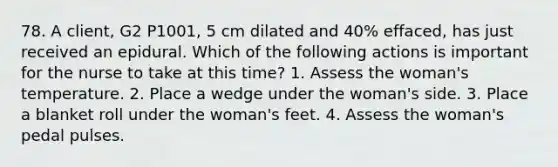 78. A client, G2 P1001, 5 cm dilated and 40% effaced, has just received an epidural. Which of the following actions is important for the nurse to take at this time? 1. Assess the woman's temperature. 2. Place a wedge under the woman's side. 3. Place a blanket roll under the woman's feet. 4. Assess the woman's pedal pulses.