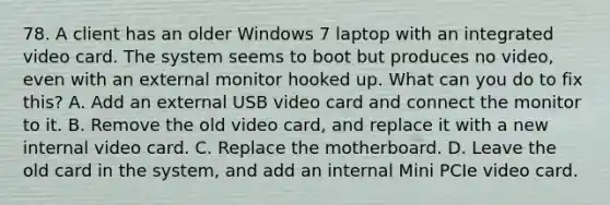 78. A client has an older Windows 7 laptop with an integrated video card. The system seems to boot but produces no video, even with an external monitor hooked up. What can you do to fix this? A. Add an external USB video card and connect the monitor to it. B. Remove the old video card, and replace it with a new internal video card. C. Replace the motherboard. D. Leave the old card in the system, and add an internal Mini PCIe video card.