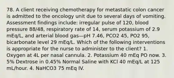 78. A client receiving chemotherapy for metastatic colon cancer is admitted to the oncology unit due to several days of vomiting. Assessment findings include: irregular pulse of 120, blood pressure 88/48, respiratory rate of 14, serum potassium of 2.9 mEq/L, and arterial blood gas—pH 7.46, PCO2 45, PO2 95, bicarbonate level 29 mEq/L. Which of the following interventions is appropriate for the nurse to administer to the client? 1. Oxygen at 4L per nasal cannula. 2. Potassium 40 mEq PO now. 3. 5% Dextrose in 0.45% Normal Saline with KCl 40 mEq/L at 125 mL/hour. 4. NaHCO3 75 mEq IV.