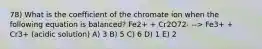 78) What is the coefficient of the chromate ion when the following equation is balanced? Fe2+ + Cr2O72- --> Fe3+ + Cr3+ (acidic solution) A) 3 B) 5 C) 6 D) 1 E) 2