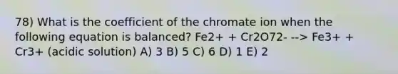 78) What is the coefficient of the chromate ion when the following equation is balanced? Fe2+ + Cr2O72- --> Fe3+ + Cr3+ (acidic solution) A) 3 B) 5 C) 6 D) 1 E) 2