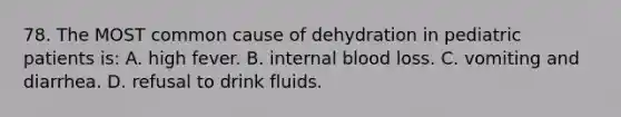 78. The MOST common cause of dehydration in pediatric patients is: A. high fever. B. internal blood loss. C. vomiting and diarrhea. D. refusal to drink fluids.