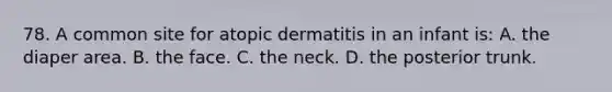 78. A common site for atopic dermatitis in an infant is: A. the diaper area. B. the face. C. the neck. D. the posterior trunk.