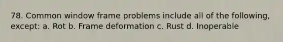 78. Common window frame problems include all of the following, except: a. Rot b. Frame deformation c. Rust d. Inoperable