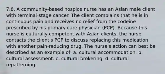 7.8. A community-based hospice nurse has an Asian male client with terminal-stage cancer. The client complains that he is in continuous pain and receives no relief from the codeine prescribed by his primary care physician (PCP). Because this nurse is culturally competent with Asian clients, the nurse contacts the client's PCP to discuss replacing this medication with another pain-reducing drug. The nurse's action can best be described as an example of: a. cultural accommodation. b. cultural assessment. c. cultural brokering. d. cultural repatterning.