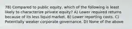 78) Compared to public equity, which of the following is least likely to characterize private equity? A) Lower required returns because of its less liquid market. B) Lower reporting costs. C) Potentially weaker corporate governance. D) None of the above