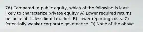 78) Compared to public equity, which of the following is least likely to characterize private equity? A) Lower required returns because of its less liquid market. B) Lower reporting costs. C) Potentially weaker corporate governance. D) None of the above