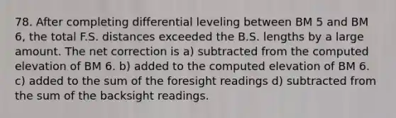 78. After completing differential leveling between BM 5 and BM 6, the total F.S. distances exceeded the B.S. lengths by a large amount. The net correction is a) subtracted from the computed elevation of BM 6. b) added to the computed elevation of BM 6. c) added to the sum of the foresight readings d) subtracted from the sum of the backsight readings.