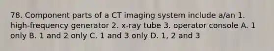 78. Component parts of a CT imaging system include a/an 1. high-frequency generator 2. x-ray tube 3. operator console A. 1 only B. 1 and 2 only C. 1 and 3 only D. 1, 2 and 3