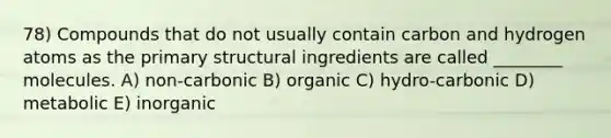 78) Compounds that do not usually contain carbon and hydrogen atoms as the primary structural ingredients are called ________ molecules. A) non-carbonic B) organic C) hydro-carbonic D) metabolic E) inorganic