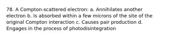 78. A Compton-scattered electron: a. Annihilates another electron b. Is absorbed within a few microns of the site of the original Compton interaction c. Causes pair production d. Engages in the process of photodisintegration