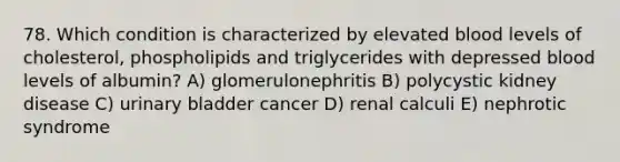 78. Which condition is characterized by elevated blood levels of cholesterol, phospholipids and triglycerides with depressed blood levels of albumin? A) glomerulonephritis B) polycystic kidney disease C) urinary bladder cancer D) renal calculi E) nephrotic syndrome