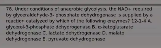 78. Under conditions of anaerobic glycolysis, the NAD+ required by glyceraldehyde-3- phosphate dehydrogenase is supplied by a reaction catalyzed by which of the following enzymes? 12-1-4 A. glycerol-3-phosphate dehydrogenase B. α-ketoglutarate dehydrogenase C. lactate dehydrogenase D. malate dehydrogenase E. pyruvate dehydrogenase