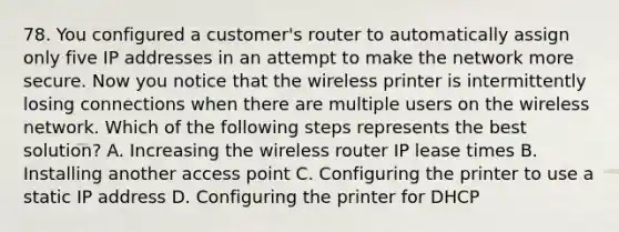 78. You configured a customer's router to automatically assign only five IP addresses in an attempt to make the network more secure. Now you notice that the wireless printer is intermittently losing connections when there are multiple users on the wireless network. Which of the following steps represents the best solution? A. Increasing the wireless router IP lease times B. Installing another access point C. Configuring the printer to use a static IP address D. Configuring the printer for DHCP