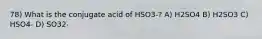 78) What is the conjugate acid of HSO3-? A) H2SO4 B) H2SO3 C) HSO4- D) SO32-