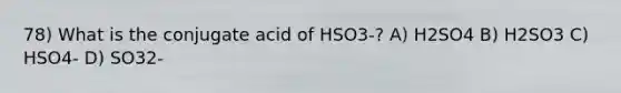 78) What is the conjugate acid of HSO3-? A) H2SO4 B) H2SO3 C) HSO4- D) SO32-