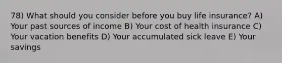 78) What should you consider before you buy life insurance? A) Your past sources of income B) Your cost of health insurance C) Your vacation benefits D) Your accumulated sick leave E) Your savings