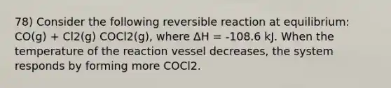 78) Consider the following reversible reaction at equilibrium: CO(g) + Cl2(g) COCl2(g), where ΔH = -108.6 kJ. When the temperature of the reaction vessel decreases, the system responds by forming more COCl2.