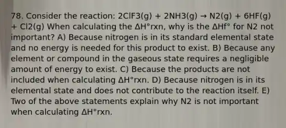 78. Consider the reaction: 2ClF3(g) + 2NH3(g) → N2(g) + 6HF(g) + Cl2(g) When calculating the ΔH°rxn, why is the ΔHf° for N2 not important? A) Because nitrogen is in its standard elemental state and no energy is needed for this product to exist. B) Because any element or compound in the gaseous state requires a negligible amount of energy to exist. C) Because the products are not included when calculating ΔH°rxn. D) Because nitrogen is in its elemental state and does not contribute to the reaction itself. E) Two of the above statements explain why N2 is not important when calculating ΔH°rxn.