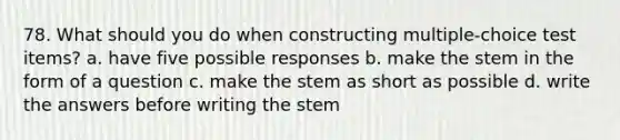 78. What should you do when constructing multiple-choice test items? a. have five possible responses b. make the stem in the form of a question c. make the stem as short as possible d. write the answers before writing the stem