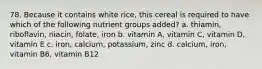 78. Because it contains white rice, this cereal is required to have which of the following nutrient groups added? a. thiamin, riboflavin, niacin, folate, iron b. vitamin A, vitamin C, vitamin D, vitamin E c. iron, calcium, potassium, zinc d. calcium, iron, vitamin B6, vitamin B12