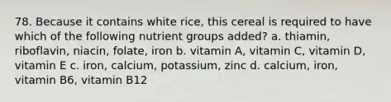 78. Because it contains white rice, this cereal is required to have which of the following nutrient groups added? a. thiamin, riboflavin, niacin, folate, iron b. vitamin A, vitamin C, vitamin D, vitamin E c. iron, calcium, potassium, zinc d. calcium, iron, vitamin B6, vitamin B12