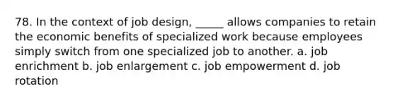 78. In the context of job design, _____ allows companies to retain the economic benefits of specialized work because employees simply switch from one specialized job to another. a. job enrichment b. job enlargement c. job empowerment d. job rotation