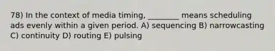 78) In the context of media timing, ________ means scheduling ads evenly within a given period. A) sequencing B) narrowcasting C) continuity D) routing E) pulsing