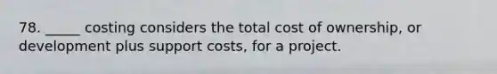 78. _____ costing considers the total cost of ownership, or development plus support costs, for a project.