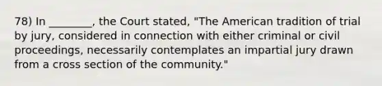 78) In ________, the Court stated, "The American tradition of trial by jury, considered in connection with either criminal or civil proceedings, necessarily contemplates an impartial jury drawn from a cross section of the community."