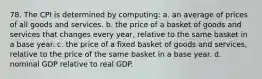 78. The CPI is determined by computing: a. an average of prices of all goods and services. b. the price of a basket of goods and services that changes every year, relative to the same basket in a base year. c. the price of a fixed basket of goods and services, relative to the price of the same basket in a base year. d. nominal GDP relative to real GDP.