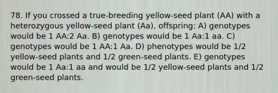 78. If you crossed a true-breeding yellow-seed plant (AA) with a heterozygous yellow-seed plant (Aa), offspring: A) genotypes would be 1 AA:2 Aa. B) genotypes would be 1 Aa:1 aa. C) genotypes would be 1 AA:1 Aa. D) phenotypes would be 1/2 yellow-seed plants and 1/2 green-seed plants. E) genotypes would be 1 Aa:1 aa and would be 1/2 yellow-seed plants and 1/2 green-seed plants.