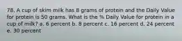 78. A cup of skim milk has 8 grams of protein and the Daily Value for protein is 50 grams. What is the % Daily Value for protein in a cup of milk? a. 6 percent b. 8 percent c. 16 percent d. 24 percent e. 30 percent