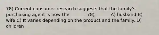 78) Current consumer research suggests that the family's purchasing agent is now the ______. 78) ______ A) husband B) wife C) It varies depending on the product and the family. D) children