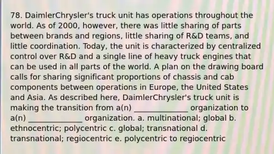 78. DaimlerChrysler's truck unit has operations throughout the world. As of 2000, however, there was little sharing of parts between brands and regions, little sharing of R&D teams, and little coordination. Today, the unit is characterized by centralized control over R&D and a single line of heavy truck engines that can be used in all parts of the world. A plan on the drawing board calls for sharing significant proportions of chassis and cab components between operations in Europe, the United States and Asia. As described here, DaimlerChrysler's truck unit is making the transition from a(n) ______________ organization to a(n) ______________ organization. a. multinational; global b. ethnocentric; polycentric c. global; transnational d. transnational; regiocentric e. polycentric to regiocentric