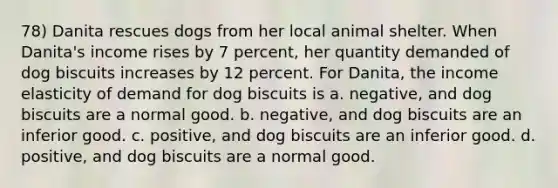 78) Danita rescues dogs from her local animal shelter. When Danita's income rises by 7 percent, her quantity demanded of dog biscuits increases by 12 percent. For Danita, the income elasticity of demand for dog biscuits is a. negative, and dog biscuits are a normal good. b. negative, and dog biscuits are an inferior good. c. positive, and dog biscuits are an inferior good. d. positive, and dog biscuits are a normal good.