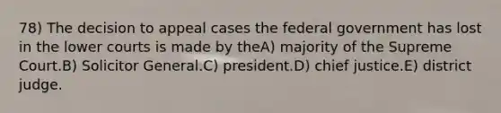 78) The decision to appeal cases the federal government has lost in the lower courts is made by theA) majority of the Supreme Court.B) Solicitor General.C) president.D) chief justice.E) district judge.