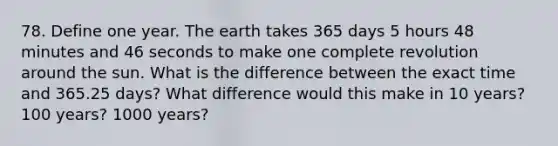 78. Define one year. The earth takes 365 days 5 hours 48 minutes and 46 seconds to make one complete revolution around the sun. What is the difference between the exact time and 365.25 days? What difference would this make in 10 years? 100 years? 1000 years?