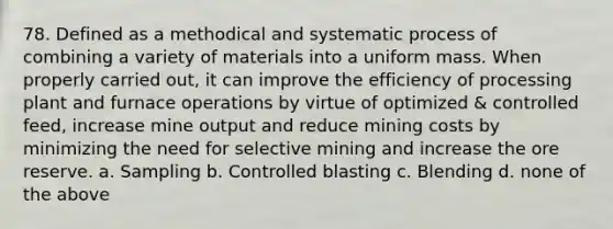 78. Defined as a methodical and systematic process of combining a variety of materials into a uniform mass. When properly carried out, it can improve the efficiency of processing plant and furnace operations by virtue of optimized & controlled feed, increase mine output and reduce mining costs by minimizing the need for selective mining and increase the ore reserve. a. Sampling b. Controlled blasting c. Blending d. none of the above